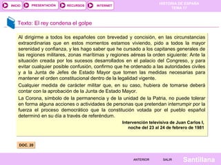 HISTORIA DE ESPAÑA
TEMA 17
RECURSOS INTERNETPRESENTACIÓN
Santillana
INICIO
SALIRSALIRANTERIORANTERIOR
Texto: El rey condena el golpe
DOC. 20DOC. 20
Al dirigirme a todos los españoles con brevedad y concisión, en las circunstancias
extraordinarias que en estos momentos estamos viviendo, pido a todos la mayor
serenidad y confianza, y les hago saber que he cursado a los capitanes generales de
las regiones militares, zonas marítimas y regiones aéreas la orden siguiente: Ante la
situación creada por los sucesos desarrollados en el palacio del Congreso, y para
evitar cualquier posible confusión, confirmo que he ordenado a las autoridades civiles
y a la Junta de Jefes de Estado Mayor que tomen las medidas necesarias para
mantener el orden constitucional dentro de la legalidad vigente.
Cualquier medida de carácter militar que, en su caso, hubiera de tomarse deberá
contar con la aprobación de la Junta de Estado Mayor.
La Corona, símbolo de la permanencia y de la unidad de la Patria, no puede tolerar
en forma alguna acciones o actividades de personas que pretendan interrumpir por la
fuerza el proceso democrático que la constitución votada por el pueblo español
determinó en su día a través de referéndum.
Intervención televisiva de Juan Carlos I,
noche del 23 al 24 de febrero de 1981
Al dirigirme a todos los españoles con brevedad y concisión, en las circunstancias
extraordinarias que en estos momentos estamos viviendo, pido a todos la mayor
serenidad y confianza, y les hago saber que he cursado a los capitanes generales de
las regiones militares, zonas marítimas y regiones aéreas la orden siguiente: Ante la
situación creada por los sucesos desarrollados en el palacio del Congreso, y para
evitar cualquier posible confusión, confirmo que he ordenado a las autoridades civiles
y a la Junta de Jefes de Estado Mayor que tomen las medidas necesarias para
mantener el orden constitucional dentro de la legalidad vigente.
Cualquier medida de carácter militar que, en su caso, hubiera de tomarse deberá
contar con la aprobación de la Junta de Estado Mayor.
La Corona, símbolo de la permanencia y de la unidad de la Patria, no puede tolerar
en forma alguna acciones o actividades de personas que pretendan interrumpir por la
fuerza el proceso democrático que la constitución votada por el pueblo español
determinó en su día a través de referéndum.
Intervención televisiva de Juan Carlos I,
noche del 23 al 24 de febrero de 1981
 