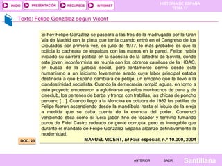 HISTORIA DE ESPAÑA
TEMA 17
RECURSOS INTERNETPRESENTACIÓN
Santillana
INICIO
SALIRSALIRANTERIORANTERIOR
Texto: Felipe González según Vicent
DOC. 23DOC. 23
Si hoy Felipe González se paseara a las tres de la madrugada por la Gran
Vía de Madrid con la pinta que tenía cuando entró en el Congreso de los
Diputados por primera vez, en julio de 1977, lo más probable es que la
policía lo cacheara de espaldas con las manos en la pared. Felipe había
iniciado su carrera política en la sacristía de la catedral de Sevilla, donde
este joven inconformista se reunía con los obreros católicos de la HOAC,
en busca de la justicia social, pero lentamente derivó desde este
humanismo a un laicismo levemente airado cuya labor principal estaba
destinada a que España cambiara de pelaje, un empeño que le llevó a la
clandestinidad socialista. Cuando la democracia rompió aguas, en torno a
este proyecto empezaron a aglutinarse aquellos muchachos de pana y de
cineclub, los penenes de barba y trenca con trabillas, las chicas de poncho
peruano […]. Cuando llegó a la Moncloa en octubre de 1982 las patillas de
Felipe fueron ascendiendo desde la mandíbula hasta el lóbulo de la oreja
a medida que se daba cuenta de la esencia del poder. Comenzó
vendiendo ética como si fuera jabón fino de tocador y terminó fumando
puros de Fidel Castro rodeado de gente corrupta, pero es innegable que
durante el mandato de Felipe González España alcanzó definitivamente la
modernidad.
MANUEL VICENT, El País especial, n.º 10.000, 2004
Si hoy Felipe González se paseara a las tres de la madrugada por la Gran
Vía de Madrid con la pinta que tenía cuando entró en el Congreso de los
Diputados por primera vez, en julio de 1977, lo más probable es que la
policía lo cacheara de espaldas con las manos en la pared. Felipe había
iniciado su carrera política en la sacristía de la catedral de Sevilla, donde
este joven inconformista se reunía con los obreros católicos de la HOAC,
en busca de la justicia social, pero lentamente derivó desde este
humanismo a un laicismo levemente airado cuya labor principal estaba
destinada a que España cambiara de pelaje, un empeño que le llevó a la
clandestinidad socialista. Cuando la democracia rompió aguas, en torno a
este proyecto empezaron a aglutinarse aquellos muchachos de pana y de
cineclub, los penenes de barba y trenca con trabillas, las chicas de poncho
peruano […]. Cuando llegó a la Moncloa en octubre de 1982 las patillas de
Felipe fueron ascendiendo desde la mandíbula hasta el lóbulo de la oreja
a medida que se daba cuenta de la esencia del poder. Comenzó
vendiendo ética como si fuera jabón fino de tocador y terminó fumando
puros de Fidel Castro rodeado de gente corrupta, pero es innegable que
durante el mandato de Felipe González España alcanzó definitivamente la
modernidad.
MANUEL VICENT, El País especial, n.º 10.000, 2004
 