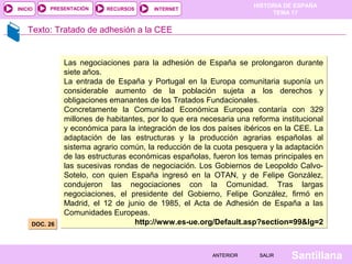 HISTORIA DE ESPAÑA
TEMA 17
RECURSOS INTERNETPRESENTACIÓN
Santillana
INICIO
SALIRSALIRANTERIORANTERIOR
Texto: Tratado de adhesión a la CEE
DOC. 26DOC. 26
Las negociaciones para la adhesión de España se prolongaron durante
siete años.
La entrada de España y Portugal en la Europa comunitaria suponía un
considerable aumento de la población sujeta a los derechos y
obligaciones emanantes de los Tratados Fundacionales.
Concretamente la Comunidad Económica Europea contaría con 329
millones de habitantes, por lo que era necesaria una reforma institucional
y económica para la integración de los dos países ibéricos en la CEE. La
adaptación de las estructuras y la producción agrarias españolas al
sistema agrario común, la reducción de la cuota pesquera y la adaptación
de las estructuras económicas españolas, fueron los temas principales en
las sucesivas rondas de negociación. Los Gobiernos de Leopoldo Calvo-
Sotelo, con quien España ingresó en la OTAN, y de Felipe González,
condujeron las negociaciones con la Comunidad. Tras largas
negociaciones, el presidente del Gobierno, Felipe González, firmó en
Madrid, el 12 de junio de 1985, el Acta de Adhesión de España a las
Comunidades Europeas.
http://www.es-ue.org/Default.asp?section=99&lg=2
Las negociaciones para la adhesión de España se prolongaron durante
siete años.
La entrada de España y Portugal en la Europa comunitaria suponía un
considerable aumento de la población sujeta a los derechos y
obligaciones emanantes de los Tratados Fundacionales.
Concretamente la Comunidad Económica Europea contaría con 329
millones de habitantes, por lo que era necesaria una reforma institucional
y económica para la integración de los dos países ibéricos en la CEE. La
adaptación de las estructuras y la producción agrarias españolas al
sistema agrario común, la reducción de la cuota pesquera y la adaptación
de las estructuras económicas españolas, fueron los temas principales en
las sucesivas rondas de negociación. Los Gobiernos de Leopoldo Calvo-
Sotelo, con quien España ingresó en la OTAN, y de Felipe González,
condujeron las negociaciones con la Comunidad. Tras largas
negociaciones, el presidente del Gobierno, Felipe González, firmó en
Madrid, el 12 de junio de 1985, el Acta de Adhesión de España a las
Comunidades Europeas.
http://www.es-ue.org/Default.asp?section=99&lg=2
 