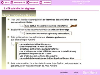 HISTORIA DE ESPAÑA
TEMA 17
RECURSOS INTERNETPRESENTACIÓN
Santillana
INICIO
SALIRSALIRANTERIORANTERIOR
-La constante movilización obrera
-El terrorismo de ETA y del GRAPO
-El rechazo del búnker a cualquier reforma
-Los problemas de orden público a causa de la movilización y
protesta de la oposición en la calle
-Los problemas del carlismo (Montejurra)
-La unidad de la oposición en la Coordinadora Democrática
El gobierno de Arias NavarroEl gobierno de Arias Navarro
1.- El suicidio del régimen
Tras unos inicios esperanzadores se identificó cada vez más con los
sectores inmovilistas
El gobierno de Arias Navarro manifestó una falta de liderazgo
Estimuló el movimiento opositor y democrático
Este gobierno tuvo que enfrentarse a diversos problemas
que acabaron por hundirlo
DOC. 2Esta actitud frenaba todo camino a la reforma
Ante la incapacidad de entendimiento entre Juan Carlos I y el presidente de
gobierno, el rey forzó la dimisión de Arias Navarro
 