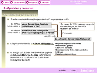 HISTORIA DE ESPAÑA
TEMA 17
RECURSOS INTERNETPRESENTACIÓN
Santillana
INICIO
SALIRSALIRANTERIORANTERIOR
La movilización de la oposiciónLa movilización de la oposición
2.- Oposición y consenso
Tras la muerte de Franco la oposición inició un proceso de unión
Junta Democrática Española
(dirigida por el PCE)
Junta Democrática Española
(dirigida por el PCE)
En 1974 se
había creado la
Plataforma de Convergencia
Democrática (dirigida por el PSOE)
Plataforma de Convergencia
Democrática (dirigida por el PSOE)
En 1975 se
había creado la
- En marzo de 1976, tras unos meses de
intensas huelgas, se dieron los
«sucesos de Vitoria»
Provocaron
La unión en la
Coordinación Democrática (Platajunta)Coordinación Democrática (Platajunta)
La oposición defendía la ruptura democrática -Un gobierno provisional fuerte
-Una amnistía general
-Libertades políticas
-Reconocimiento de las nacionalidades
históricas
-Elecciones democráticas
El diálogo con Suárez y la aprobación popular
de la Ley de Reforma Política (referéndum)
acercaron a la oposición a las posturas de
una ruptura pactada
 