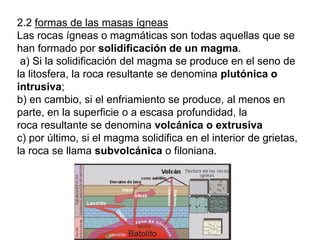 2.2 formas de las masas ígneas
Las rocas ígneas o magmáticas son todas aquellas que se
han formado por solidificación de un magma.
a) Si la solidificación del magma se produce en el seno de
la litosfera, la roca resultante se denomina plutónica o
intrusiva;
b) en cambio, si el enfriamiento se produce, al menos en
parte, en la superficie o a escasa profundidad, la
roca resultante se denomina volcánica o extrusiva
c) por último, si el magma solidifica en el interior de grietas,
la roca se llama subvolcánica o filoniana.
 