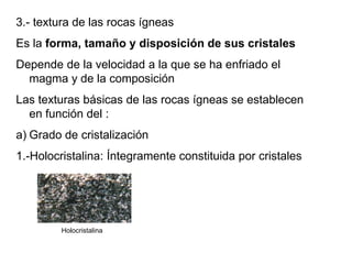 3.- textura de las rocas ígneas
Es la forma, tamaño y disposición de sus cristales
Depende de la velocidad a la que se ha enfriado el
magma y de la composición
Las texturas básicas de las rocas ígneas se establecen
en función del :
a) Grado de cristalización
1.-Holocristalina: Íntegramente constituida por cristales
Holocristalina
 