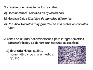 3.- relación del tamaño de los cristales
a) Homométrica: Cristales de igual tamaño
b) Heterométrica Cristales de tamaños diferentes
c) Porfídica Cristales muy grandes en una matriz de cristales
finos
A veces se utilizan denominaciones para integrar diversas
características y se denominan texturas específicas
a) Granuda Holocristalina,
homométria y de grano medio a
grueso
 