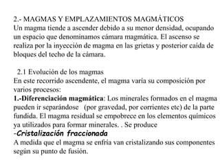 2.- MAGMAS Y EMPLAZAMIENTOS MAGMÁTICOS
Un magma tiende a ascender debido a su menor densidad, ocupando
un espacio que denominamos cámara magmática. El ascenso se
realiza por la inyección de magma en las grietas y posterior caída de
bloques del techo de la cámara.
2.1 Evolución de los magmas
En este recorrido ascendente, el magma varía su composición por
varios procesos:
1.-Diferenciación magmática: Los minerales formados en el magma
pueden ir separándose (por gravedad, por corrientes etc) de la parte
fundida. El magma residual se empobrece en los elementos químicos
ya utilizados para formar minerales. . Se produce
-Cristalización fraccionada
A medida que el magma se enfría van cristalizando sus componentes
según su punto de fusión.
 