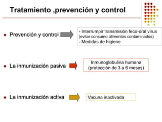 Prevención y control
 La inmunización pasiva
 La inmunización activa
Tratamiento ,prevención y control
- Interrumpir transmisión feco-oral virus
(evitar consumo alimentos contaminados)
- Medidas de higiene
Inmunoglobulina humana
(protección de 3 a 6 meses)
Vacuna inactivada
 