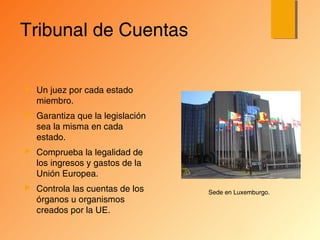 Tribunal de Cuentas
 Un juez por cada estado
miembro.
 Garantiza que la legislación
sea la misma en cada
estado.
 Comprueba la legalidad de
los ingresos y gastos de la
Unión Europea.
 Controla las cuentas de los
órganos u organismos
creados por la UE.
Sede en Luxemburgo.
 