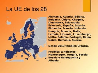 La UE de los 28
Alemania, Austria, Bélgica,
Bulgaria, Chipre, Chequia,
Dinamarca, Eslovaquia,
Eslovenia, España, Estonia,
Finlandia, Francia, Holanda,
Hungría, Irlanda, Italia,
Letonia, Lituania, Luxemburgo,
Malta, Polonia, Portugal, Reino
Unido, Rumania, Suecia.
Desde 2013 también Croacia.
Posibles candidatos:
Montenegro, Turquía, Serbia,
Bosnia y Herzegovina y
Albania.
 