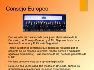 Consejo Europeo
 Son los jefes de Estado cada país, junto al presidente de la
Comisión, del Consejo Europeo y el Alto Representante para
Asuntos Exteriores y Política de Seguridad.
 Tratan cuestiones complejas que deben ser resueltas por el
conjunto de los estados. (ejemplo: arancel común a productos
agrícolas extranjeros.). Fijar el rumbo de las políticas generales de
la UE.
 No tiene competencias para aprobar legislación.
 Se reúne dos veces cada seis meses en Bruselas, aunque su
presidente puede convocar reuniones extraordinarias.
 