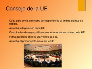 Consejo de la UE
 Cada país envía al ministro correspondiente al ámbito del que se
debate.
 Aprueba la legislación de la UE.
 Coordina las diversas políticas económicas de los países de la UE.
 Firma acuerdos entre la UE y otros países.
 Aprueba el presupuesto anual de la UE.
 