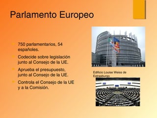 Parlamento Europeo
 750 parlamentarios, 54
españoles.
 Codecide sobre legislación
junto al Consejo de la UE.
 Aprueba el presupuesto,
junto al Consejo de la UE.
 Controla el Consejo de la UE
y a la Comisión.
Edificio Louise Weiss de
Estrasburgo
 