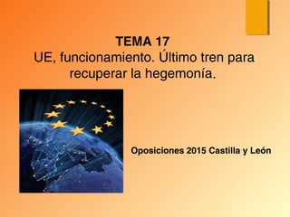 Oposiciones 2015 Castilla y León
TEMA 17
UE, funcionamiento. Último tren para
recuperar la hegemonía.
 