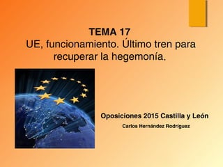 Oposiciones 2015 Castilla y León
TEMA 17
UE, funcionamiento. Último tren para
recuperar la hegemonía.
Carlos Hernández Rodríguez
 