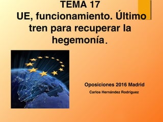 Oposiciones 2016 Madrid
TEMA 17
UE, funcionamiento. Último
tren para recuperar la
hegemonía.
Carlos Hernández Rodríguez
 