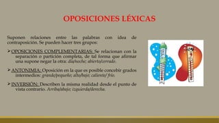 OPOSICIONES LÉXICAS
Suponen relaciones entre las palabras con idea de
contraposición. Se pueden hacer tres grupos:
ØOPOSICIONES COMPLEMENTARIAS: Se relacionan con la
separación o partición completa, de tal forma que afirmar
una supone negar la otra: día/noche; abierto/cerrado.
ØANTONIMIA: Oposición en la que es posible concebir grados
intermedios: grande/pequeño; alto/bajo; caliente/ frío.
ØINVERSIÓN: Describen la misma realidad desde el punto de
vista contrario. Arriba/abajo; izquierda/derecha.
 