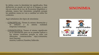 SINONIMIA
Se define como la identidad de significados. Esta
definición no puede ser real en la lengua ya que
iría en contra de la Ley de Economía lingüística, y
además, nunca hay sinonimia completa porque
las palabras nunca se van a cambiar en todos los
contextos.
Aquí señalamos dos tipos de sinonimia:
- CONCEPTUAL: Tienen la misma denotación y
se refieren a la misma realidad:
empezar/comenzar.
- CONNOTATIVA: Tienen el mismo significado
en la denotación pero no se pueden aplicar a
los mismo contextos porque se usan con
diferentes connotaciones: rojo/comunista;
nazi/fascista;
muerto/cadáver/fiambre/fallecido.
 