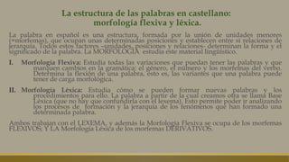 La estructura de las palabras en castellano:
morfología flexiva y léxica.
La palabra en español es una estructura, formada por la unión de unidades menores
(=morfemas), que ocupan unas determinadas posiciones y establecen entre sí relaciones de
jerarquía. Todos estos factores –unidades, posiciones y relaciones- determinan la forma y el
significado de la palabra. La MORFOLOGÍA estudia este material lingüístico.
I. Morfología Flexiva: Estudia todas las variaciones que puedan tener las palabras y que
marquen cambios en la gramática: el género, el número y los morfemas del verbo.
Determina la flexión de una palabra, esto es, las variantes que una palabra puede
tener de carga morfológica.
II. Morfología Léxica: Estudia cómo se pueden formar nuevas palabras y los
procedimientos para ello. La palabra a partir de la cual creamos otra se llama Base
Léxica (que no hay que confundirla con el lexema). Esto permite poder ir analizando
los procesos de formación y la jerarquía de los fenómenos que han formado una
determinada palabra.
Ambos trabajan con el LEXEMA, y además la Morfología Flexiva se ocupa de los morfemas
FLEXIVOS; Y LA Morfología Léxica de los morfemas DERIVATIVOS.
 