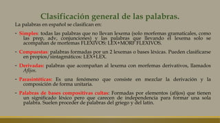 Clasificación general de las palabras.
La palabras en español se clasifican en:
- Simples: todas las palabras que no llevan lexema (solo morfemas gramaticales, como
las prep, adv, conjunciones) y las palabras que llevando el lexema solo se
acompañan de morfemas FLEXIVOS: LEX+MORF FLEXIVOS.
- Compuestas: palabras formadas por un 2 lexemas o bases léxicas. Pueden clasificarse
en propios/sintagmáticos: LEX+LEX.
- Derivadas: palabras que acompañan al lexema con morfemas derivativos, llamados
Afijos.
- Parasintéticas: Es una fenómeno que consiste en mezclar la derivación y la
composición de forma unitaria.
- Palabras de bases compositivas cultas: Formadas por elementos (afijos) que tienen
un significado léxico pero que carecen de independencia para formar una sola
palabra. Suelen proceder de palabras del griego y del latín.
 