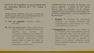 SIMPLES: Es la palabra a la que se añade solo
los morfemas flexivos (Gº, Nº, Grado y
verbales).
COMPUESTAS: Consiste en formar una
nueva palabra a partir de dos Bases
léxicas que ya existían en la lengua.
Algunas Bases son palabras derivadas. Las
palabras compuestas, a su vez pueden ser
de dos tipos:
▪ Propios:Propios: Se escriben sin separación
ninguna , el primer elemento está
inmovilizado y solo llevan una tilde.
Cazabombardero, hazmerreír.
▪ Sintagmáticos:Sintagmáticos: Aquellos cuya fusión no
es completa, sino cada palabra aparece
por separado, bien por un guion (en
cuyo caso se inmoviliza el primer
elemento) o bien por el espacio en
blanco, y el primer elemento puede
tener morfemas flexivos. Político social,
hombres rana.
▪
DERIVADAS: Palabras a las que se añade un
morfema derivativo que en líneas generales se
llama AFIJO. Los afijos pueden ser:
a)a) Por su posición:Por su posición: Prefijos, sufijos e
interfijos
b) Por sus significado: Afijos apreciativos.
Estos AFIJOS APRECIATIVOS son
aquellos que aportan una
valoración subjetiva, y no alteran la
base léxica de la palabra ni cambian
su categoría gramatical (como
suelen hacer el resto de afijos). Se
clasifican en aumentativos,
diminutivos y despectivos
 