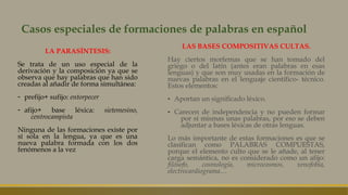 Casos especiales de formaciones de palabras en español
LA PARASÍNTESIS:
Se trata de un uso especial de la
derivación y la composición ya que se
observa que hay palabras que han sido
creadas al añadir de forma simultánea:
- prefijo+ sufijo: entorpecer
- afijo+ base léxica: sietemesino,
centrocampista
Ninguna de las formaciones existe por
sí sola en la lengua, ya que es una
nueva palabra formada con los dos
fenómenos a la vez
LAS BASES COMPOSITIVAS CULTAS.
Hay ciertos morfemas que se han tomado del
griego o del latín (antes eran palabras en esas
lenguas) y que son muy usadas en la formación de
nuevas palabras en el lenguaje científico- técnico.
Estos elementos:
- Aportan un significado léxico.
- Carecen de independencia y no pueden formar
por sí mismas unas palabras, por eso se deben
adjuntar a bases léxicas de otras lenguas.
Lo más importante de estas formaciones es que se
clasifican como PALABRAS COMPUESTAS,
porque el elemento culto que se le añade, al tener
carga semántica, no es considerado como un afijo:
filósofo, cosmología, microcosmos, xenofobia,
electrocardiograma…
 