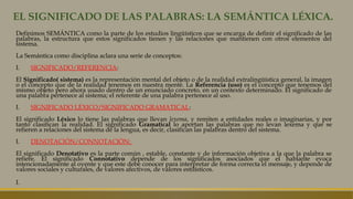 EL SIGNIFICADO DE LAS PALABRAS: LA SEMÁNTICA LÉXICA.
Definimos SEMÁNTICA como la parte de los estudios lingüísticos que se encarga de definir el significado de las
palabras, la estructura que estos significados tienen y las relaciones que mantienen con otros elementos del
sistema.
La Semántica como disciplina aclara una serie de conceptos:
I. SIGNIFICADO/REFERENCIA:
El Significado( sistema) es la representación mental del objeto o de la realidad extralingüística general, la imagen
o el concepto que de la realidad tenemos en nuestra mente. La Referencia (uso) es el concepto que tenemos del
mismo objeto pero ahora usado dentro de un enunciado concreto, en un contexto determinado. El significado de
una palabra pertenece al sistema; el referente de una palabra pertenece al uso.
I. SIGNIFICADO LÉXICO/SIGNIFICADO GRAMATICAL:
El significado Léxico lo tiene las palabras que llevan lexema, y remiten a entidades reales o imaginarias, y por
tanto clasifican la realidad. El significado Gramatical lo aportan las palabras que no levan lexema y que se
refieren a relaciones del sistema de la lengua, es decir, clasifican las palabras dentro del sistema.
I. DENOTACIÓN/CONNOTACIÓN:
El significado Denotativo es la parte común , estable, constante y de información objetiva a la que la palabra se
refiere. El significado Connotativo depende de los significados asociados que el hablante evoca
intencionadamente al oyente y que este debe conocer para interpretar de forma correcta el mensaje, y depende de
valores sociales y culturales, de valores afectivos, de valores estilísticos.
I.
 