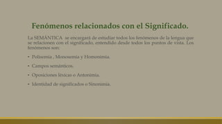 Fenómenos relacionados con el Significado.
La SEMÁNTICA se encargará de estudiar todos los fenómenos de la lengua que
se relacionen con el significado, entendido desde todos los puntos de vista. Los
fenómenos son:
- Polisemia , Monosemia y Homonimia.
- Campos semánticos.
- Oposiciones léxicas o Antonimia.
- Identidad de significados o Sinonimia.
 
