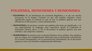 POLISEMIA, MONOSEMIA Y HOMONIMIA
▪ POLISEMIA: Es un fenómenos de economía lingüística y se da con mucha
frecuencia en la lengua. Consiste en que una palabra adquiera varios
significados según el contexto en que se usa. La palabra aparece con una
entrada en el diccionario y varias numeraciones.
▪ MONOSEMIA: Se produce cuando una palabra solo tiene un significado, y se
usa especialmente en lenguajes muy específicos donde la confusión es
rechazada (ciencia, leyes…). En el diccionario la palabra aparece con una
entrada y una acepción o número.
▪ HOMONIMIA: Se produce por evolución histórica de la palabra, Dos palabras
que en origen son completamente diferentes han evolucionado coincidiendo
en la forma (Homógrafa) o en la pronunciación (Homófona). En el diccionrio
aparecen como dos entradas completamente diferentes
 