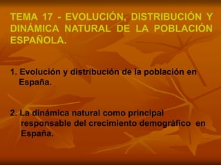 TEMA 17 - EVOLUCIÓN, DISTRIBUCIÓN Y
DINÁMICA NATURAL DE LA POBLACIÓN
ESPAÑOLA.
1. Evolución y distribución de la población en
España.
2. La dinámica natural como principal
responsable del crecimiento demográfico en
España.
 