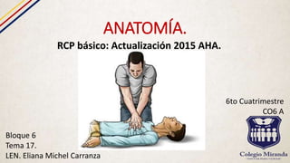 ANATOMÍA.
RCP básico: Actualización 2015 AHA.
Bloque 6
Tema 17.
LEN. Eliana Michel Carranza
6to Cuatrimestre
CO6 A
 