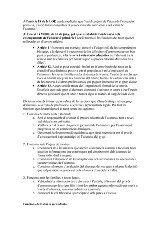 A l’article 18 de la LOE queda explicitat que “en el conjunt de l’etapa de l’educació
primària, l’acció tutorial orientarà el procés educatiu individual i col·lectiu de
l’alumnat”.
Al Decret 142/2007, de 26 de juny, pel qual s’estableix l’ordenació dels
ensenyaments de l’educació primària l’acció tutorial i les funcions del tutor queden
reflexades en diversos articles:
       • Article 1 “Es posarà una especial atenció a l’adquisició de les competències
         bàsiques, a la detecció i tractament de les dificultats d’aprenentatge tan bon
         punt es produeixin, a la tutoria i orientació educativa de l’alumnat i a la
         relació amb les famílies per donar suport al procés educatiu dels seus fills i
         filles”.
       • Article 12. Aquí es posa especial èmfasi en la contribució del tutor en la
         creació d’una dinàmica positiva en el grup classe i en la implicació de
         l’alumnat i les seves famílies en la dinàmica del centre. També deixa clar que
         l’acció tutorial integrarà les funcions del tutor o tutora i les actuacions dels i
         de les mestres i d’altres professionals que puguin intervenir en el grup classe.
       • Article 13. Aquest article tracta de l’organització formal de la tutoria.
         Estableix que cada grup d’alumnes disposarà d’un tutor o tutora i que l’equip
         directiu procurarà que el tutor o tutora sigui el mateix al llarg de cada cicle.

Els tutors són els últims responsables de les accions que s’han de dirigir al seu grup
d’alumnes, a la resta de professors i als pares o representants legals. Per tant les
funcions que desenvoluparà el tutor seran les següents:
1. Funcions del tutor amb l’alumnat:
      a. Serà el responsable d’orientar el procés educatiu de l’alumnat, tant a nivell
          individual com col·lectiu.
      b. Vetllarà per al desenvolupament personal de l’alumnat i per l’assoliment
          progressiu de les competències bàsiques.
      c. Gestionarà la documentació acadèmica que sigui necessària per al procés
          d’ensenyament i aprenentatge de l’alumnat del grup.

2. Funcions amb l’equip de mestres:
      a. Coordinarà els i les mestres que atenen a un mateix alumnat i facilitarà totes
          aquelles informacions que convinguin pel coneixement dels alumnes de
          forma individual i en grup.
      b. Coordinarà l’elaboració de les adaptacions del currículum a les necessitats i
          característiques de l’alumnat.
      c. Coordinar el procés d’avaluació del alumnes del seu grup i adoptar la decisió
          que calgui sobre la promoció dels alumnes d’un cicle a l’altre.

3. Funcions amb les famílies o tutors legals:
      a. Vehicularà la informació entre els pares i l’escola, informant del procés
          d’aprenentatge dels seus fills i fent-los arribar aquesta informació per escrit a
          través d’informes, reunions ordinàries i puntuals.
      b. Promourà la col·laboració i participació dels pares a l’escola.


Funcions del tutor a secundària.
 
