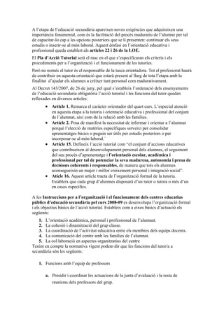 A l’etapa de l’educació secundària apareixen noves exigències que adquireixen una
importància fonamental, com és la facilitació del procés maduratiu de l’alumne per tal
de capacitar-lo cap a les opcions posteriors que se li presenten: continuar els seus
estudis o inserir-se al món laboral. Aquest èmfasi en l’orientació educativa i
professional queda establert als articles 22 i 26 de la LOE.
El Pla d’Acció Tutorial serà el mac en el que s’especificaran els criteris i els
procediments per a l’organització i el funcionament de les tutories.
Però no només el tutor és el responsable de la tasca orientadora. Tot el professorat haurà
de contribuir en aquesta orientació que estarà present al llarg de tota l’etapa amb la
finalitat d’ajudar els alumnes a crèixer tant personal com madurativament.
Al Decret 143/2007, de 26 de juny, pel qual s’estableix l’ordenació dels ensenyaments
de l’educació secundaria obligatòria l’acció tutorial i les funcions del tutor queden
reflexades en diversos articles:
       • Article 1. Remarca el caràcter orientador del quart curs. L’especial atenció
         en aquesta etapa a la tutoria i orientació educativa i professional del conjunt
         de l’alumnat, així com de la relació amb les famílies.
       • Artícle 2. Posa de manifest la necessitat de informar i orientar a l’alumnat
         perquè l’elecció de matèries específiques serveixi per consolidar
         aprenentatges bàsics o puguin ser útils per estudis posteriors o per
         incorporar-se al món laboral.´
       • Artícle 15. Defineix l’acció tutorial com “el conjunt d’accions educatives
         que contribueixen al desenvolupament personal dels alumnes, el seguiment
         del seu procés d’aprenentatge i l’orientació escolar, acadèmica i
         professional per tal de potenciar la seva maduresa, autonomia i presa de
         decisions coherents i responsables, de manera que tots els alumnes
         aconsegueixin un major i millor creixement personal i integració social”.
       • Atícle 16. Aquest article tracta de l’organització formal de la tutoria.
         Estableix que cada grup d’alumnes disposarà d’un tutor o tutora o més d’un
         en casos específics.

A les Instruccions per a l’organització i el funcionament dels centres educatius
públics d’educació secundària pel curs 2008-09 es desenvolupa l’organització formal
i els objectius bàsics de l’acció tutorial. Estableix com a eixos bàsics d’actuació els
següents:
   1. L’orientació acadèmica, personal i professional de l’alumnat.
   2. La cohesió i dinamització del grup classe.
   3. La coordinació de l’activitat educativa entre els membres dels equips docents.
   4. La comunicació del centre amb les famílies de l’alumnat.
   5. La col·laboració en aspectes organitzatius del centre
Tenint en compte la normativa vigent podem dir que les funcions del tutor/a a
secundària són les següents:

   1. Funcions amb l’equip de professors

       a. Presidir i coordinar les actuacions de la junta d’avaluació i la resta de
          reunions dels professors del grup.
 