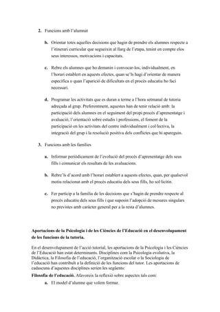 2. Funcions amb l’alumnat

       b. Orientar totes aquelles decisions que hagin de prendre els alumnes respecte a
          l’itinerari curricular que segueixin al llarg de l’etapa, tenint en compte elos
          seus interessos, motivacions i capacitats.

       c. Rebre els alumnes que ho demanin i convocar-los, individualment, en
          l’horari establert en aquests efectes, quan se’ls hagi d’orientar de manera
          específica o quan l’aparició de dificultats en el procés educatiu ho faci
          necessari.

       d. Programar les activitats que es duran a terme a l’hora setmanal de tutoria
          adreçada al grup. Preferentment, aquestes han de tenir relació amb: la
          participació dels alumnes en el seguiment del propi procés d’aprenentatge i
          avaluació, l’orientació sobre estudis i professions, el foment de la
           participació en les activitats del centre individualment i col·lectiva, la
           integració del grup i la resolució positiva dels conflictes que hi apareguin.

   3. Funcions amb les famílies

       a. Informar periòdicament de l’evolució del procés d’aprenentatge dels seus
          fills i comunicar els resultats de les avaluacions.

       b. Rebre’ls d’acord amb l’horari establert a aquests efectes, quan, per qualsevol
          motiu relacionat amb el procés educatiu dels seus fills, ho sol·licitin.

       c. Fer partícip a la familia de les decisions que s’hagin de prendre respecte al
          procés educatiu dels seus fills i que suposin l’adopció de mesures singulars
          no previstes amb caràcter general per a la resta d’alumnes.




Aportacions de la Psicologia i de les Ciències de l’Educació en el desenvolupament
de les funcions de la tutoria.

En el desenvolupament de l’acció tutorial, les aportacions de la Psicologia i les Ciències
de l’Educació han estat determinants. Disciplines com la Psicologia evolutiva, la
Didàctica, la Filosofia de l’educació, l’organització escolar o la Sociologia de
l’educació han contribuït a la definició de les funcions del tutor. Les aportacions de
cadascuna d’aquestes disciplines serien les següents:
Filosofia de l’educació. Afavoreix la reflexió sobre aspectes tals com:
       a. El model d’alumne que volem formar.
 