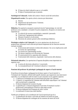 b. El tipus de relació educativa que es vol establir.
       c. El tipus d’ensenyament que es postula.

Sociologia de l’educació. Anàlisi del context i funció social del currículum.
Organització escolar. Ens aporta criteris concrets per determinar:
       a. Horaris
       b. Organització del professorat i l’alumnat.
       c. Organització d’espais.

Didàctica. Ens aporta la concepció constructivista de l’aprenentatge, la visió del
professor com a mediador i el model d’escola comprensiva. Respecte a la tutoria serà
important en:
       a. La selecció de recursos metodològics, materials i personals.
       b. Criteris per l’agrupament dels alumnes.
       c. Mesures d’atenció a la diversitat.
       d. Decisions de caràcter general sobre metodologia didàctica.

Psicologia evolutiva i de l’educació. Les seves aportacions són decisives al
proporcionar informació molt rellevant pel desenvolupament de les funcions tutorials
com per exemple:
       a. Coneixement del moment evolutiu dels alumnes i les seves implicacions amb
           les teories de l’aprenentatge.
       b. Les teories de l’aprenentatge escolar.
       c. Els factors implicats en la diversitat de l’alumnat.
       d. El coneixement de les capacitats dels alumnes.
       e. Coneixement dels interessos, inquietuds i motivacions dels alumnes.

Orientació educativa. Les aportacions d’aquesta disciplina seran importants en
aspectes com:
       a. La presa de decisions educatives i vocacionals.
       b. La conceptualització de l’orientació educativa i vocacional.

Funcions del professor de psicologia i pedagogia de suport a l’acció tutorial

El professor de psicologia i pedagogia ha de donar suport a l’acció tutorial i a
l’orientació de l’alumnat, sobretot amb aquells alumnes que requereixin una intervenció
específica. La col·laboració amb els tutors es pot concretar en els següents aspectes:
    a. L’aplicació d’estratègies per al coneixement del grup i de l’alumnat
    b. L’atenció i el seguiment de l’alumnat amb dificultats específiques i de l’alumnat
        amb escolarització compartida
    c. El desenvolupament de sessions de grup
    d. La planificació i el desenvolupament d’activitats d’orientació escolar i
        professional, principalment al final de cada etapa escolar
    e. El desenvolupament del Programa de salut i escola
    f. La realització d’entrevistes amb famílies

També pot col·laborar en la coordinació de l’acció tutorial pel que fa a:
   a. La planificació de temes o activitats de treball en la tutoria de grup
   b. El desenvolupament de continguts de les reunions de tutors de nivell
 