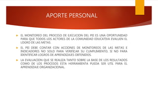 APORTE PERSONAL
EL MONITOREO DEL PROCESO DE EJECUCION DEL PEI ES UNA OPORTUNIDAD
PARA QUE TODOS LOS ACTORES DE LA COMUNIDAD EDUCATIVA EVALUEN EL
LOGRO DE LAS METAS.
EL PEI DEBE CONTAR CON ACCIONES DE MONITOREOS DE LAS METAS E
INDICADORES NO SOLO PARA VERIFICAR SU CUMPLIMIENTO, SI NO PARA
IDENTIFICAR LOGROS DE APRENDIZAJES OBTENIDOS.
LA EVALUACION QUE SE REALIZA TANTO SOBRE LA BASE DE LOS RESULTADOS
COMO DE LOS PROCESOS ESTA HERRAMIENTA PUEDA SER UTIL PARA EL
APRENDIZAJE ORGANIZACIONAL.