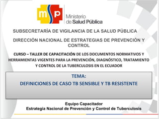 Equipo Capacitador
Estrategia Nacional de Prevención y Control de Tuberculosis
TEMA:
DEFINICIONES DE CASO TB SENSIBLE Y TB RESISTENTE
SUBSECRETARÍA DE VIGILANCIA DE LA SALUD PÚBLICA
DIRECCIÓN NACIONAL DE ESTRATEGIAS DE PREVENCIÓN Y
CONTROL
CURSO – TALLER DE CAPACITACIÓN DE LOS DOCUMENTOS NORMATIVOS Y
HERRAMIENTAS VIGENTES PARA LA PREVENCIÓN, DIAGNÓSTICO, TRATAMIENTO
Y CONTROL DE LA TUBERCULOSIS EN EL ECUADOR
 