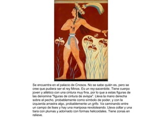 Se encuentra en el palacio de Cnosos. No se sabe quién es, pero se
cree que pudiera ser el rey Minos. Es un rey-sacerdote. Tiene cuerpo
joven y atlético con una cintura muy fina, por lo que a estas figuras de
las denomina "figuras de cintura de avispa". Lleva la mano derecha
sobre el pecho, probablemente como símbolo de poder, y con la
izquierda arrastra algo, probablemente un grifo. Va caminando entre
un campo de lises y hay una mariposa revoloteando. Lleva collar y una
tiara con plumas y adornado con formas helicoidales. Tiene zonas en
relieve.
 