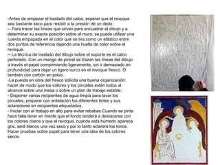-Antes de empezar el traslado del calco, esperar que el revoque
sea bastante seco para resistir a la presión de un dedo.
-- Para trazar las líneas que sirven para encuadrar el dibujo y a
determinar su exacta posición sobre el muro, se puede utilizar una
cuerda empapada en el color que se tira como un elástico entre
dos puntos de referencia dejando una huella de color sobre el
revoque.
-- La técnica de traslado del dibujo sobre el soporte es el calco
perforado. Con un mango de pincel se trazan las líneas del dibujo
a través el papel comprimiendo ligeramente, sin ir demasiado en
profundidad para dejar un ligero surco en el revoque fresco. O
también con carbón en polvo.
-La puesta en obra del fresco solicita una buena organización:
hacer de modo que los colores y los pinceles estén todos al
alcance sobre una mesa o sobre un plan de trabajo estable;
- Disponer varios recipientes de agua limpia para lavar los
pinceles, preparar con antelación los diferentes tintes y sus
aclaradores en recipientes etiquetados,
- Iniciar con el trabajo en alto para evitar rebabas.Cuando se pinta
hace falta tener en mente que el fondo tenderá a destacarse con
los colores claros y que el revoque, cuando está húmedo aparece
gris, será blanco una vez seco y por lo tanto aclarará los tonos.
Hacer pruebas sobre papel para tener una idea de los colores
secos.
 