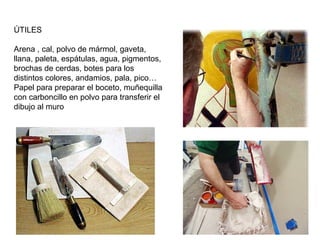 ÚTILES
Arena , cal, polvo de mármol, gaveta,
llana, paleta, espátulas, agua, pigmentos,
brochas de cerdas, botes para los
distintos colores, andamios, pala, pico…
Papel para preparar el boceto, muñequilla
con carboncillo en polvo para transferir el
dibujo al muro
 