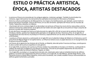 ESTILO O PRÁCTICA ARTISTICA,
ÉPOCA, ARTISTAS DESTACADOS
• La pintura al fresco era conocida por los antiguos egipcios, cretenses y griegos. También la practicaban los
romanos, según demuestran los extraordinarios ejemplos encontrados en Herculano y Pompeya.
• Entre las culturas prehispánicas de Mesoamérica, los mayas y los teotihuacanos, por ejemplo, usaron tanto la
técnica de pintura al temple, como la del fresco, en sus dos versiones. Ejemplos de frescos son los murales de
Tetitla, Tepantitla y Atetelco, en México.
• Al principio de la era cristiana (siglo II) se decoraban con pinturas al fresco los muros de las catacumbas o de las
cámaras mortuorias subterráneas. En la iglesia de San Isidoro de León (siglo XI) se encuentra el mejor conjunto de
pinturas murales del románico español.
• El arte del fresco resurgió con fuerza en Italia durante los siglos XIII y XIV de la mano de los pintores florentinos
Cimabue y Giotto, quienes han dejado bellos ejemplos en las iglesias de Asís, Florencia y Pisa. En el siglo XV, el
resurgimiento de esta técnica se produjo en Florencia, especialmente con las obras de Masaccio, Benozzo Gozzoli
y Ghirlandaio.
• La pintura al fresco alcanzó su culminación en el siglo XVI con el soberbio trabajo de Rafael en el Vaticano y con El
juicio final de Miguel Ángel en la Capilla Sixtina. La influencia italiana tuvo un papel decisivo en el resurgimiento de
la pintura mural en España.
• Los frescos de la iglesia de San Antonio de la Florida, en Madrid, obra del pintor Francisco de Goya, constituyeron
la obra cumbre de la pintura española en este género.
• En el siglo XVIII, la práctica de la pintura al fresco estaba muy extendida en Europa y en América, sustituyendo la
nobleza de estilo por la elegancia y los efectos ilusionistas. Uno de los principales exponentes de esta técnica
durante ese periodo fue Giovanni Battista Tiepolo, en Italia.
• En el siglo XIX, se produjo un resurgimiento de este arte, destinado sobre todo al embellecimiento de edificios
públicos. El núcleo más importante de pintura al fresco, en el siglo XX, ha sido México, donde Diego Rivera, José
Clemente Orozco y David Alfaro Siqueiros, entre otros muralistas, han creado notables frescos monumentales en
edificios gubernamentales y privados
 