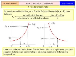 La tasa de variación media t m  de la función f(x) en el intervalo [x, x + h] viene  dada por: La tasa de variación media de una función da una idea de la rapidez con que crece o decrece la función en un intervalo por unidad de incremento de la variable independiente.  1. Tasa de variación media MATEMÁTICAS 4 ESO TEMA 17. INICIACIÓN A LA DERIVADA Javier Fernández 