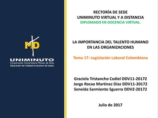 RECTORÍA DE SEDE
UNIMINUTO VIRTUAL Y A DISTANCIA
DIPLOMADO EN DOCENCIA VIRTUAL.
LA IMPORTANCIA DEL TALENTO HUMANO
EN LAS ORGANIZACIONES
Tema 17: Legislación Laboral Colombiana
Graciela Tristancho Cediel DDV11-20172
Jorge Rocxo Martínez Díaz DDV11-20172
Seneida Sarmiento Sguerra DDV2-20172
Julio de 2017
 