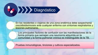 Diagnóstico
En los residentes o viajeros de una zona endémica debe sospecharse
coccidioidomicosis ante cualquier enfermo con síntomas respiratorios y
lesiones pulmonares.
Los principales factores de confusión son las manifestaciones de la
forma primaria que semejan una neumonía adquirida en la
comunidad y la forma pulmonar crónica es indistinguible de la TB.
Pruebas inmunológicas, tinciones y cultivos especializados.
 
