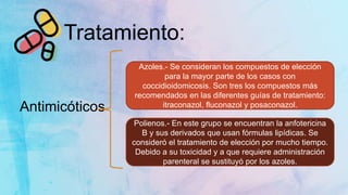 Tratamiento:
Antimicóticos
Azoles.- Se consideran los compuestos de elección
para la mayor parte de los casos con
coccidioidomicosis. Son tres los compuestos más
recomendados en las diferentes guías de tratamiento:
itraconazol, fluconazol y posaconazol.
Polienos.- En este grupo se encuentran la anfotericina
B y sus derivados que usan fórmulas lipídicas. Se
consideró el tratamiento de elección por mucho tiempo.
Debido a su toxicidad y a que requiere administración
parenteral se sustituyó por los azoles.
 