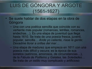 LUIS DE GÓNGORA Y ARGOTE (1561-1627) Se suele hablar de dos etapas en la obra de Góngora Una con una poética sencilla que coincide con su vertiente más popular (romances, letrillas, romances, endechas…). Es una etapa de juventud que llega hasta 1610. Se trata de una poesía fresca, juvenil, popular, sencilla…  Ande yo caliente, ríase la gente; Dexadme llorar a orillas del mar… Una etapa de madurez que empieza en 1611 con una poesía más difícil y oscura; es la época de sus sonetos (satíricos, amorosos, de circunstancias…), de la  Fábula de Polifemo y Galatea,  las  Soledades…  Se trata de un estilo muy complicado y artificioso 