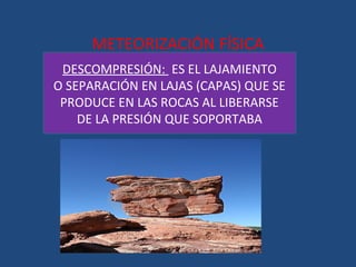 METEORIZACIÓN FÍSICA
 DESCOMPRESIÓN: ES EL LAJAMIENTO
O SEPARACIÓN EN LAJAS (CAPAS) QUE SE
 PRODUCE EN LAS ROCAS AL LIBERARSE
    DE LA PRESIÓN QUE SOPORTABA
 