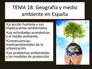 TEMA 18. Geografía y medio
ambiente en España
•La acción humana y sus
implicaciones ambientales.
•Las actividades económicas
y el medio ambiente.
•Consecuencias
medioambientales de la
urbanización.
•Los problemas ambientales
y las medidas de protección.
1
 