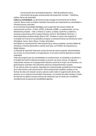 - Terciarización de la actividad productiva – 66% de población activa.
- Crecimiento de grupos empresariales de proyección mundial – Telefónica,
Inditex, Banco de Santander.
Cultura y mentalidades. La democracia trajo consigo el incremento de la oferta
cultural. Nunca antes se habían realizado inversiones tan importantes en actividades e
infraestructuras culturales.
Se incrementó la pluralidad ideológica con la aparición de nuevos medios de
comunicación escritos – El País, (1976). El Mundo, (1989) – y audiovisuales, con las
televisiones privadas – Tele 5, Antena 3, Cuatro, La Sexta, Canal Pus y cadenas y
emisores autonómicas (TV3, Euskal-Televista, Canal 9, Tele-Madrid, Canal Sur…).
Generalizándose también desde 2010 la TDT. También el nuevo cine español ha
irrumpido con fuerza en las pantallas europeas y norteamericanas con directores como
Almodóvar, Saura, Garci, Borau, Trueba, Amenábar…
Ha habido un reconocimiento internacional de la cultura española: premios Nobel de
Literatura a Vicente Aleixandre y Camilo José Cela, o el Pritzker de arquitectura a
Rafael Moneo.
La libertad de expresión favoreció nuevas formas de cultura popular relacionándolas
con el ocio, la comunicación y el espectáculo. En los años ochenta destacó la movida
madrileña.
Todo ello propició que las mentalidades se transformasen: la sociedad se secularizó y
el modelo de familia tradicional empezó a convivir con otros nuevos. Se lograron
importantes avances en la equiparación laboral y social de la mujer con el hombre y se
generalizaron actitudes más tolerantes hacia los comportamientos sociales.
En los últimos años la irrupción imparable de la denominada sociedad de la tecnología,
de la información y del conocimiento. Están produciendo notables cambios en las
formas de vida y de relación social y cultural, sobre todo en la generación de los más
jóvenes, en su mayoría consumados internautas. La creación de redes sociales a través
de Internet ha abierto nuevos caminos de relaciones que sin duda van a modificar
sensiblemente las pautas de sociabilidad vigentes.
 