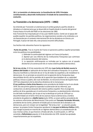18.1. La transición a la democracia. La Constitución de 1978. Principios
constitucionales y desarrollo institucional. El estado de las autonomías y su
evolución.
La Transición a la democracia (1975 – 1982)
Se entiende por Transición a la democracia el cambio gradual y pacífico desde la
dictadura a la democracia que se desarrolló en España desde la muerte del general
Franco hasta el triunfo del PSOE en las elecciones de 1982.
Esta Transición fue impulsada por el rey y por Adolfo Suárez. Contó con al apoyo del
pueblo español, los partidos políticos, las organizaciones sociales y los sindicatos y se
vio favorecida por el contexto internacional (fin de las dictaduras en Grecia y en
Portugal). A pesar de todo ello, este proceso encontró dificultades.
Sus hechos más relevantes fueron los siguientes:
Punto de partida. Tras la muerte de Franco el panorama político español presentaba
entre los políticos tres posibilidades:
1. Defender la continuidad del régimen sin Franco (el bunker).
2. Apostar por una reforma de las instituciones franquistas que culminase
en la democratización del sistema.
3. La oposición antifranquista se inclinaba por la ruptura con el pasado
dictatorial y la construcción de un nuevo sistema político democrático.
De la Ley a la ley. El 22 de noviembre de 1975 don Juan Carlos de Borbón asume la
jefatura del Estado en aplicación de las leyes de la dictadura franquista. En su primer
discurso manifestó su intención de ser el rey de todos los españoles y de restablecer la
democracia. En un principio se encontró con la oposición de los franquistas (que
desconfiaban de él) y de los partidos de la oposición (que dudaban de su capacidad
política); incluso su padre, don Juan de Borbón, no renunció al trono de España hasta
1977 (era depositario de los derechos dinásticos de la monarquía).
El rey confirma a Carlos Arias Navarro como presidente de Gobierno (ya lo era desde
1974. De este primer gobierno esperaba la aceleración de las reformas, que
conducirían a la democratización del sistema político español. Pero el programa
político de Arias apostaba por el continuismo franquista y su planteamiento reformista
era del todo insuficiente, por lo que el rey lo destituye en junio de 1976 por su
disconformidad con el lento ritmo de los avances hacia la democracia y nombra
presidente de gobierno a Adolfo Suárez (julio 1976), un joven político procedente de
los sectores reformistas del Movimiento). Éste junto con Torcuato Fernández Miranda,
presidente de las Cortes, pilotarán el Estado para la transición de la dictadura a la
democracia, pero sin romper con la legalidad: “De la ley a ley”. La solución pasaba
porque las propias Cortes franquistas aprobaron la Ley para la Reforma Política (LRP),
que recogía la puesta en marcha de un régimen democrático y la autodisolución de
esas mismas cortes, lo que hicieron a finales del año. A continuación, la LRP fue
sometida a Referéndum popular el 15 de diciembre de 1976 donde fue aprobada
mayoritariamente por los españoles.
 