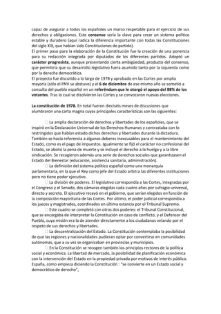 capaz de asegurar a todos los españoles un marco respetable para el ejercicio de sus
derechos y obligaciones. Este consenso sería la clave para crear un sistema político
estable y duradero (aquí radica la diferencia importante con todas las Constituciones
del siglo XIX, que habían sido Constituciones de partido).
El primer paso para la elaboración de la Constitución fue la creación de una ponencia
para su redacción integrada por diputados de los diferentes partidos. Adoptó un
carácter progresista, aunque presentando cierta ambigüedad, producto del consenso,
que permitiría que su desarrollo legislativo fuera asumido tanto por la izquierda como
por la derecha democrática.
El proyecto fue discutido a lo largo de 1978 y aprobado en las Cortes por amplia
mayoría (sólo el PNV se abstuvo) y el 6 de diciembre de ese mismo año se sometió a
consulta del pueblo español en un referéndum que le otorgó el apoyo del 88% de los
votantes. Tras lo cual se disolvieron las Cortes y se convocaron nuevas elecciones.
La constitución de 1978. En total fueron dieciséis meses de discusiones que
alumbraron una carta magna cuyas principales características son las siguientes:
� La amplia declaración de derechos y libertades de los españoles, que se
inspiró en la Declaración Universal de los Derechos Humanos y contrastaba con lo
restringidos que habían estado dichos derechos y libertades durante la dictadura.
También se hacía referencia a algunos deberes inexcusables para el mantenimiento del
Estado, como es el pago de impuestos. Igualmente se fijó el carácter no confesional del
Estado, se abolió la pena de muerte y se incluyó el derecho a la huelga y a la libre
sindicación. Se recogieron además una serie de derechos sociales que garantizasen el
Estado del Bienestar (educación, asistencia sanitaria, administración).
� La definición del sistema político español como una monarquía
parlamentaria, en la que el Rey como jefe del Estado arbitra las diferentes instituciones
pero no tiene poder ejecutivo.
� La división de poderes. El legislativo correspondía a las Cortes, integradas por
el Congreso y el Senado, dos cámaras elegidas cada cuatro años por sufragio universal,
directo y secreto. El ejecutivo recayó en el gobierno, que serían elegidos en función de
la composición mayoritaria de las Cortes. Por último, el poder judicial correspondía a
los jueces y magistrados, coordinados en última estancia por el Tribunal Supremo.
� Este cuadro se completó con otros dos poderes: el Tribunal Constitucional,
que se encargaba de interpretar la Constitución en caso de conflicto, y el Defensor del
Pueblo, cuya misión era la de atender directamente a los ciudadanos velando por el
respeto de sus derechos y libertades.
� La descentralización del Estado. La Constitución contemplaba la posibilidad
de que las regiones y nacionalidades pudieran optar por convertirse en comunidades
autónomas, que a su vez se organizaban en provincias y municipios.
� En la Constitución se recogen también los principios rectores de la política
social y económica. La libertad de mercado, la posibilidad de planificación económica
con la intervención del Estado en la propiedad privada por motivos de interés público.
España, como empieza diciendo la Constitución : “se convierte en un Estado social y
democrático de derecho”,
 