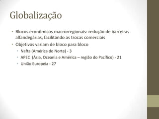 Globalização
• Blocos econômicos macrorregionais: redução de barreiras
  alfandegárias, facilitando as trocas comerciais
• Objetivos variam de bloco para bloco
  • Nafta (América do Norte) - 3
  • APEC (Ásia, Oceania e América – região do Pacífico) - 21
  • União Europeia - 27
 